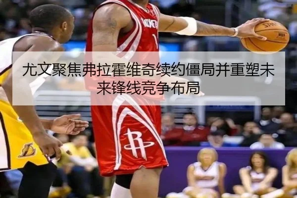 尤文聚焦弗拉霍维奇续约僵局并重塑未来锋线竞争布局