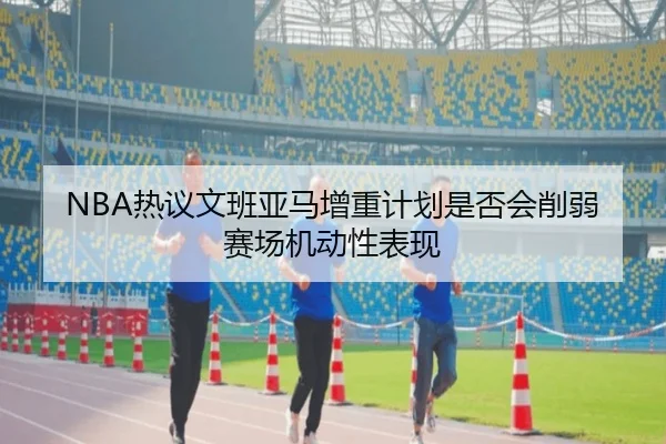 NBA热议文班亚马增重计划是否会削弱赛场机动性表现