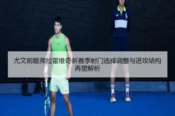 尤文前瞻弗拉霍维奇新赛季射门选择调整与进攻结构再塑解析
