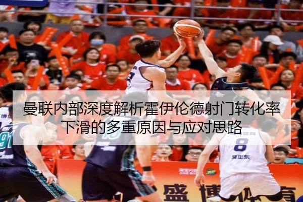 曼联内部深度解析霍伊伦德射门转化率下滑的多重原因与应对思路