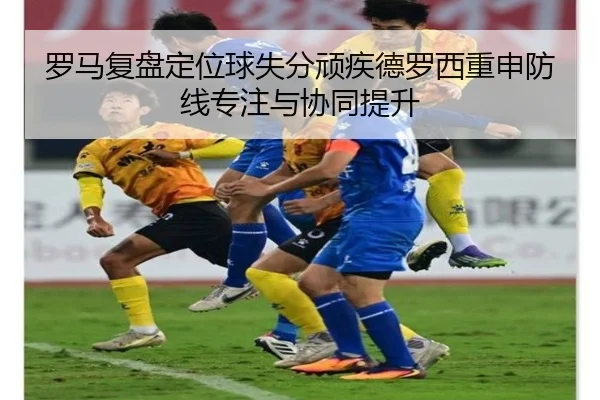 罗马复盘定位球失分顽疾德罗西重申防线专注与协同提升